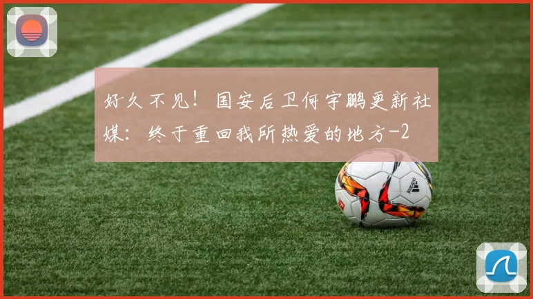 好久不见！国安后卫何宇鹏更新社媒：终于重回我所热爱的地方