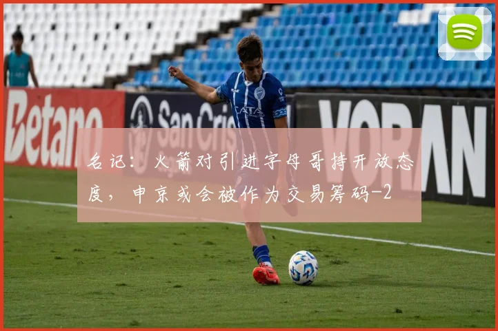 名记：火箭对引进字母哥持开放态度，申京或会被作为交易筹码