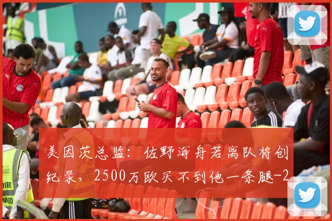 美因茨总监：佐野海舟若离队将创纪录，2500万欧买不到他一条腿