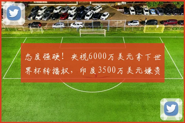 态度强硬！央视6000万美元拿下世界杯转播权，印度3500万美元嫌贵