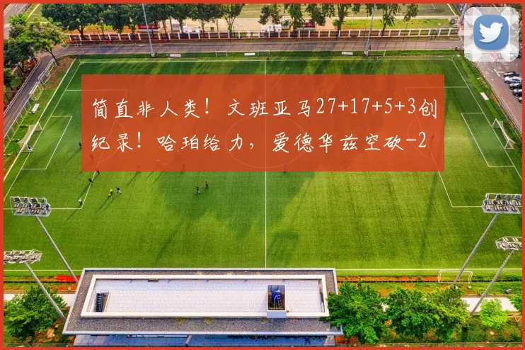简直非人类！文班亚马27+17+5+3创纪录！哈珀给力，爱德华兹空砍