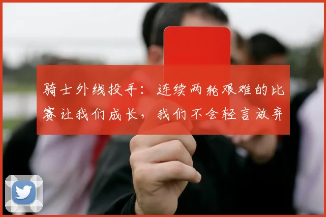 骑士外线投手：连续两轮艰难的比赛让我们成长，我们不会轻言放弃